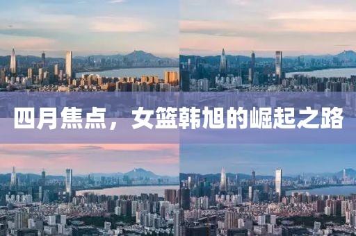 四月焦点，女篮韩旭的崛起之路