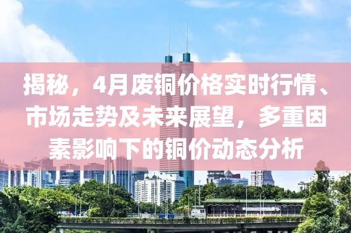 揭秘，4月废铜价格实时行情、市场走势及未来展望，多重因素影响下的铜价动态分析