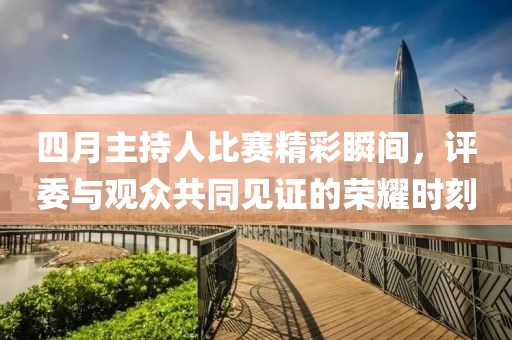 四月主持人比赛精彩瞬间，评委与观众共同见证的荣耀时刻