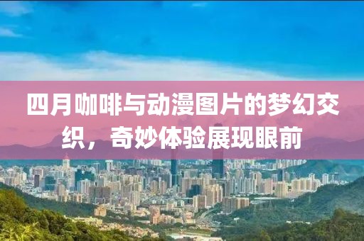 四月咖啡与动漫图片的梦幻交织，奇妙体验展现眼前
