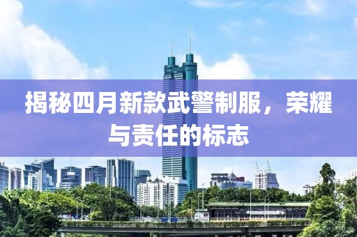 揭秘四月新款武警制服，荣耀与责任的标志