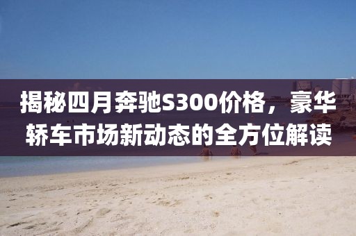 揭秘四月奔驰S300价格，豪华轿车市场新动态的全方位解读