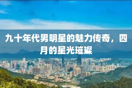 九十年代男明星的魅力传奇，四月的星光璀璨