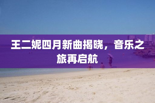 王二妮四月新曲揭晓，音乐之旅再启航