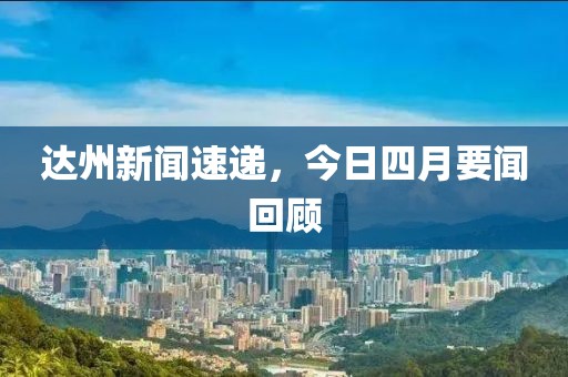 达州新闻速递，今日四月要闻回顾
