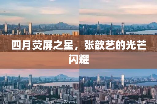 四月荧屏之星，张歆艺的光芒闪耀