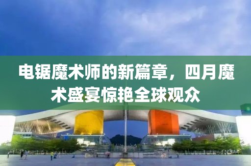 电锯魔术师的新篇章，四月魔术盛宴惊艳全球观众