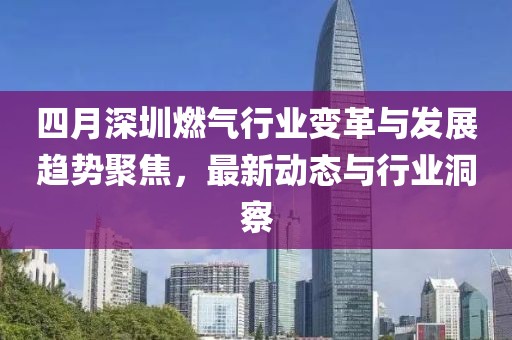 四月深圳燃气行业变革与发展趋势聚焦，最新动态与行业洞察