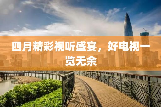 四月精彩视听盛宴，好电视一览无余