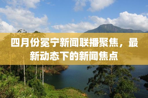四月份冕宁新闻联播聚焦，最新动态下的新闻焦点