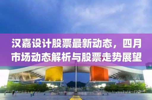 汉嘉设计股票最新动态，四月市场动态解析与股票走势展望