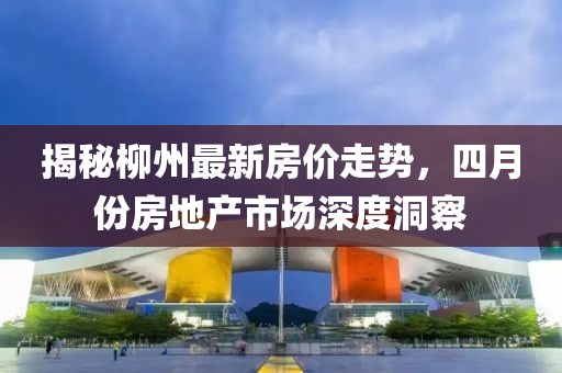 揭秘柳州最新房价走势，四月份房地产市场深度洞察