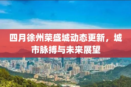 四月徐州荣盛城动态更新，城市脉搏与未来展望