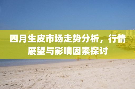 四月生皮市场走势分析，行情展望与影响因素探讨