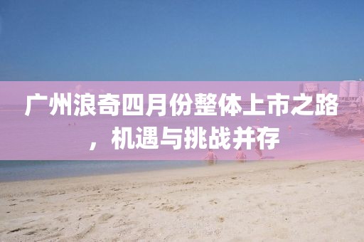 广州浪奇四月份整体上市之路，机遇与挑战并存