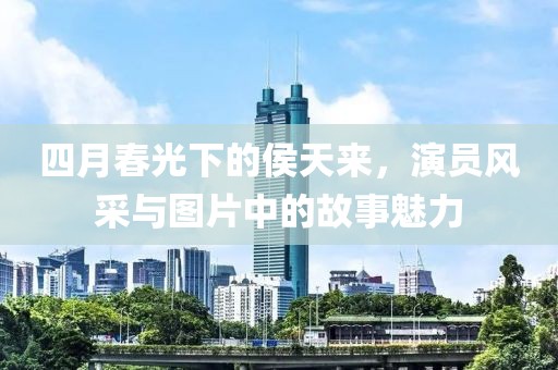 四月春光下的侯天来，演员风采与图片中的故事魅力