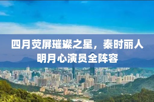 四月荧屏璀璨之星，秦时丽人明月心演员全阵容