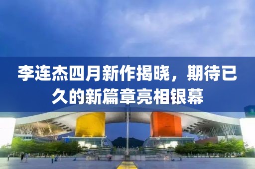 李连杰四月新作揭晓，期待已久的新篇章亮相银幕