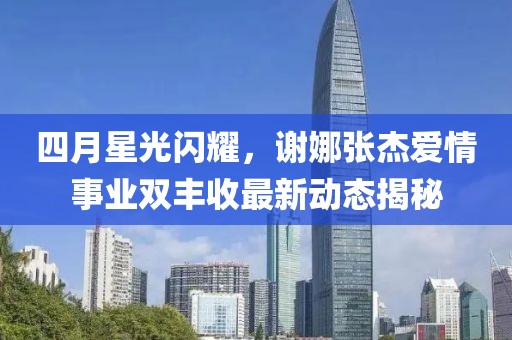 四月星光闪耀，谢娜张杰爱情事业双丰收最新动态揭秘