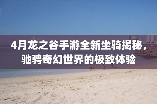 4月龙之谷手游全新坐骑揭秘，驰骋奇幻世界的极致体验