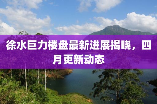 徐水巨力楼盘最新进展揭晓，四月更新动态