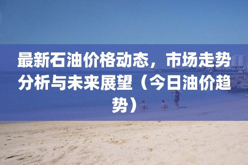 最新石油价格动态，市场走势分析与未来展望（今日油价趋势）