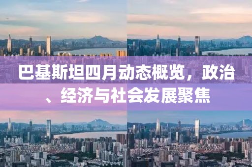 巴基斯坦四月动态概览，政治、经济与社会发展聚焦