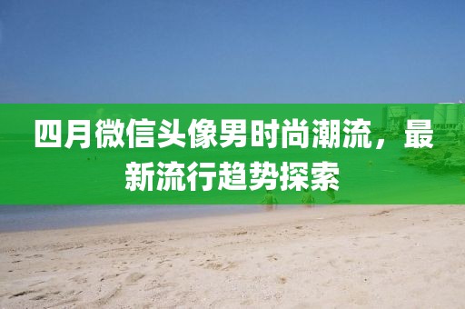 四月微信头像男时尚潮流，最新流行趋势探索