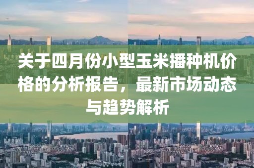 关于四月份小型玉米播种机价格的分析报告，最新市场动态与趋势解析