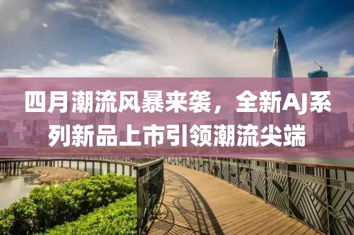 四月潮流风暴来袭，全新AJ系列新品上市引领潮流尖端