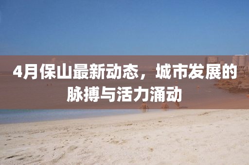 4月保山最新动态，城市发展的脉搏与活力涌动