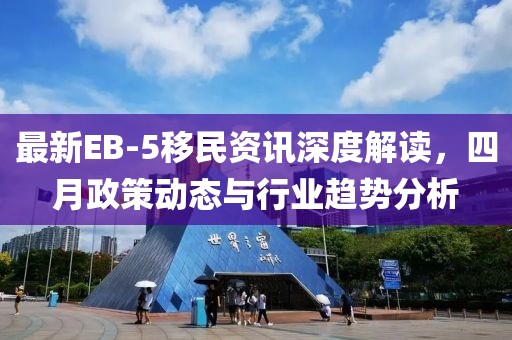 最新EB-5移民资讯深度解读，四月政策动态与行业趋势分析