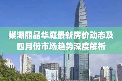 巢湖丽晶华庭最新房价动态及四月份市场趋势深度解析