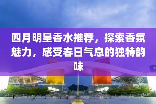 四月明星香水推荐，探索香氛魅力，感受春日气息的独特韵味