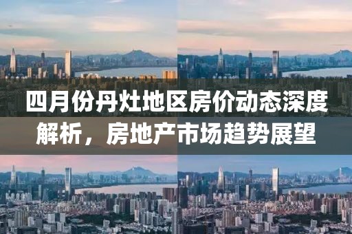 四月份丹灶地区房价动态深度解析，房地产市场趋势展望