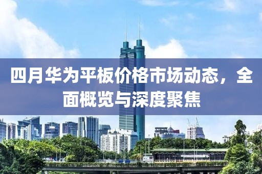四月华为平板价格市场动态，全面概览与深度聚焦
