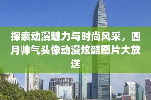 探索动漫魅力与时尚风采，四月帅气头像动漫炫酷图片大放送