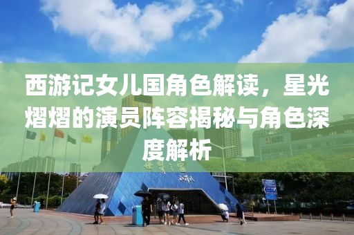 西游记女儿国角色解读，星光熠熠的演员阵容揭秘与角色深度解析