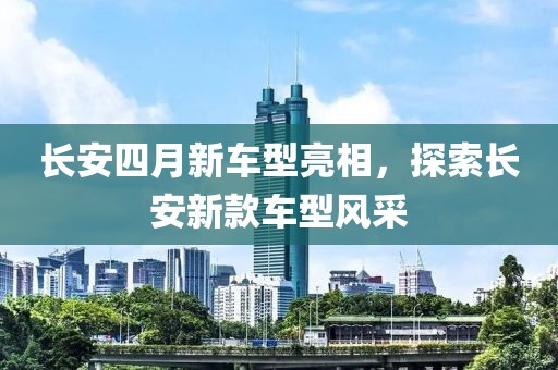 长安四月新车型亮相，探索长安新款车型风采