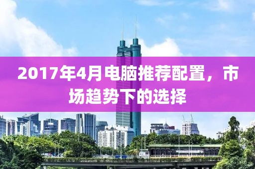 2017年4月电脑推荐配置，市场趋势下的选择