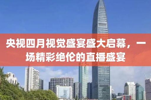 央视四月视觉盛宴盛大启幕，一场精彩绝伦的直播盛宴
