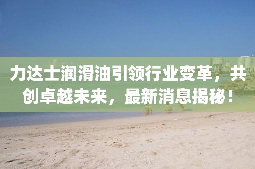 力达士润滑油引领行业变革，共创卓越未来，最新消息揭秘！