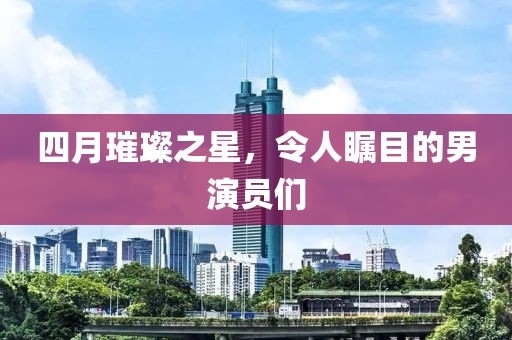 四月璀璨之星，令人瞩目的男演员们