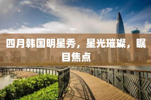 四月韩国明星秀，星光璀璨，瞩目焦点