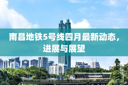 南昌地铁5号线四月最新动态，进展与展望