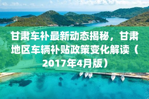 甘肃车补最新动态揭秘，甘肃地区车辆补贴政策变化解读（2017年4月版）