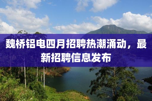 魏桥铝电四月招聘热潮涌动，最新招聘信息发布