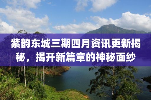 紫韵东城三期四月资讯更新揭秘，揭开新篇章的神秘面纱