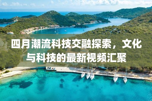四月潮流科技交融探索，文化与科技的最新视频汇聚