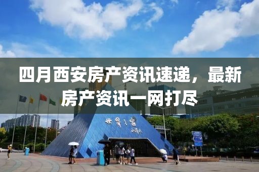 四月西安房产资讯速递，最新房产资讯一网打尽